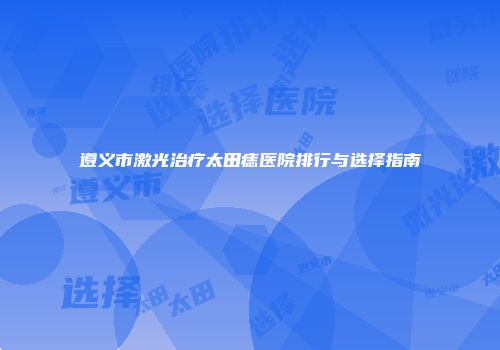 遵义市激光治疗太田痣医院排行与选择指南