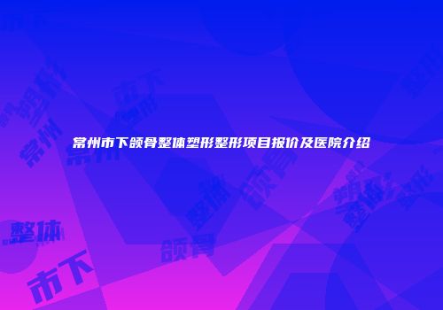 常州市下颌骨整体塑形整形项目报价及医院介绍