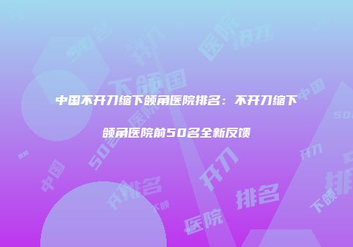中国不开刀缩下颌角医院排名：不开刀缩下颌角医院前50名全新反馈