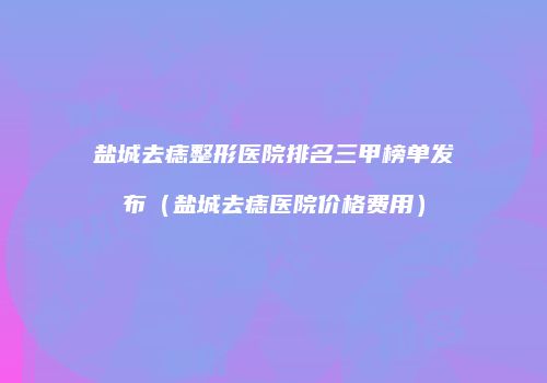 盐城去痣整形医院排名三甲榜单发布（盐城去痣医院价格费用）