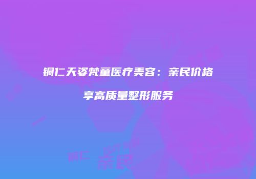 铜仁天姿梵童医疗美容：亲民价格享高质量整形服务