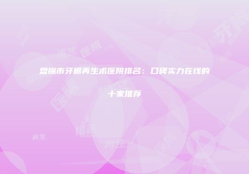 盘锦市牙根再生术医院排名：口碑实力在线的十家推荐