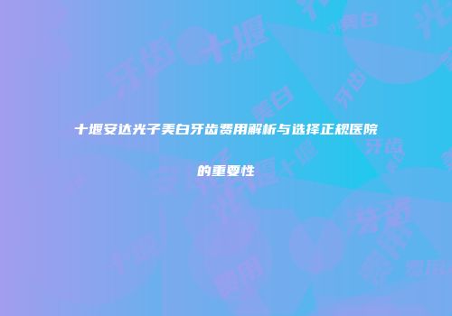 十堰安达光子美白牙齿费用解析与选择正规医院的重要性