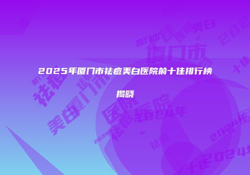 2025年厦门市祛痘美白医院前十佳排行榜揭晓