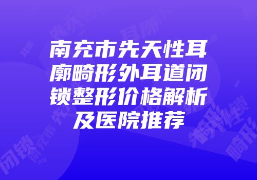 南充市先天性耳廓畸形外耳道闭锁整形价格解析及医院推荐