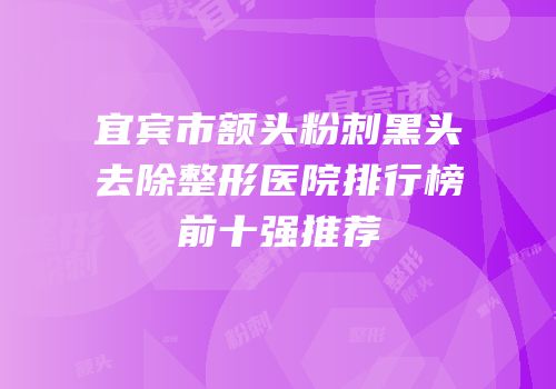 宜宾市额头粉刺黑头去除整形医院排行榜前十强推荐