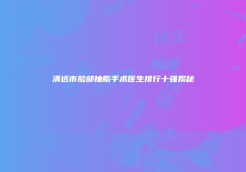 清远市脸部抽脂手术医生排行十强揭秘