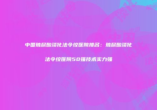 中国玻尿酸淡化法令纹医院排名：玻尿酸淡化法令纹医院50强技术实力强