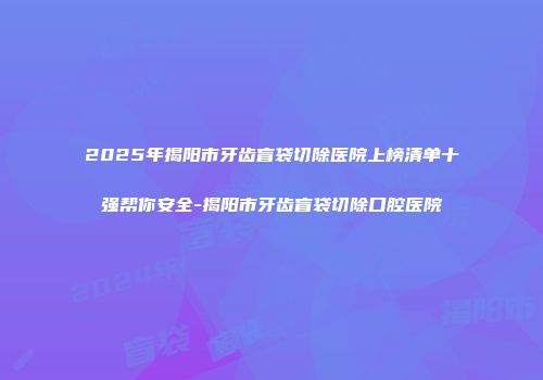 2025年揭阳市牙齿盲袋切除医院上榜清单十强帮你安全-揭阳市牙齿盲袋切除口腔医院