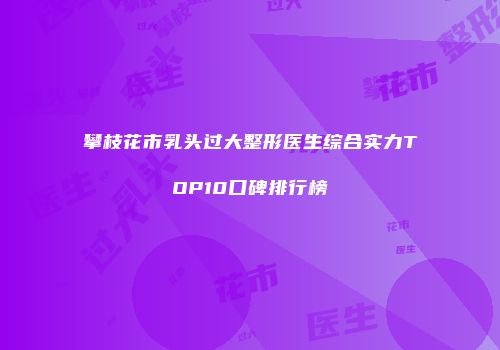 攀枝花市乳头过大整形医生综合实力TOP10口碑排行榜