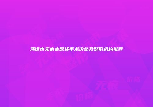 清远市无痕去眼袋手术价格及整形机构推荐