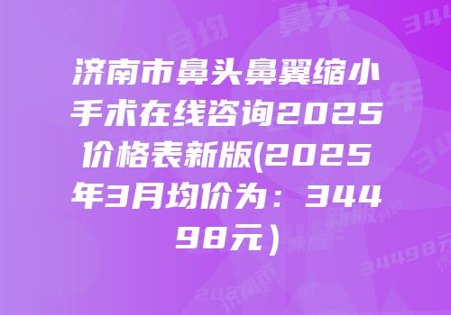 济南市鼻头鼻翼缩小手术在线咨询2025价格表新版(2025年3月均价为：34498元）