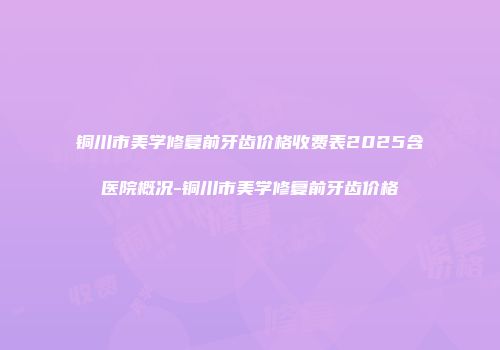 铜川市美学修复前牙齿价格收费表2025含医院概况-铜川市美学修复前牙齿价格