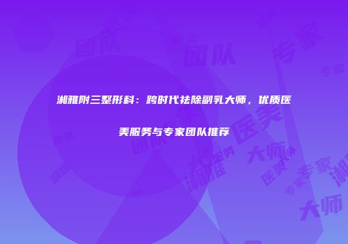 湘雅附三整形科：跨时代祛除副乳大师，优质医美服务与专家团队推荐