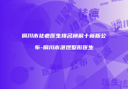 铜川市祛疤医生排名榜前十新版公布-铜川市湛煜整形医生