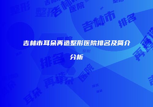 吉林市耳朵再造整形医院排名及简介分析