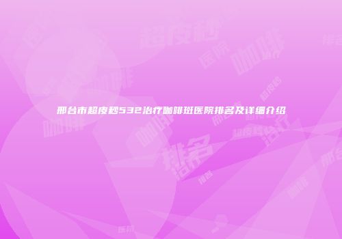 邢台市超皮秒532治疗咖啡斑医院排名及详细介绍