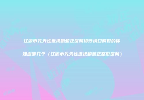 辽源市先天性近视眼矫正医院排行榜口碑好的你知道哪几个（辽源市先天性近视眼矫正整形医院）