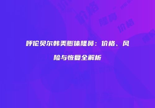 呼伦贝尔韩美膨体隆鼻：价格、风险与恢复全解析