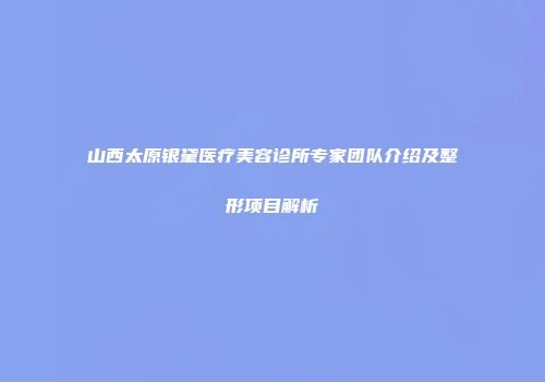 山西太原银黛医疗美容诊所专家团队介绍及整形项目解析