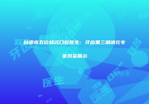 自贡市五位知名口腔医生：牙齿黑三角填充专家风采展示