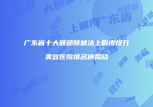 广东省十大额部除皱法上眼皮提升美容医院排名榜揭晓