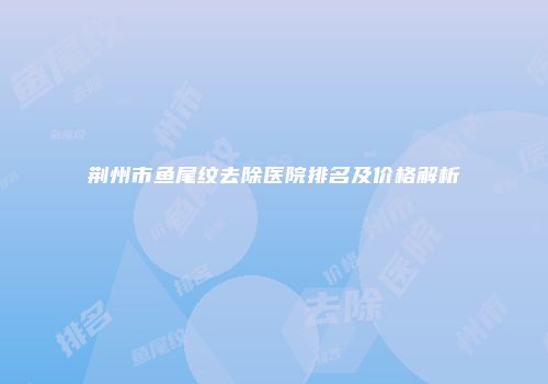 荆州市鱼尾纹去除医院排名及价格解析