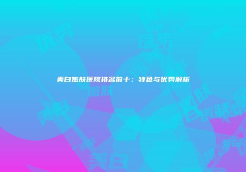 美白嫩肤医院排名前十：特色与优势解析