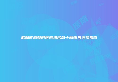 脸部轮廓整形医院排名前十解析与选择指南