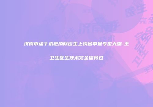 济南市动手术疤消除医生上榜名单是专位大咖-王卫生医生技术完全信得过
