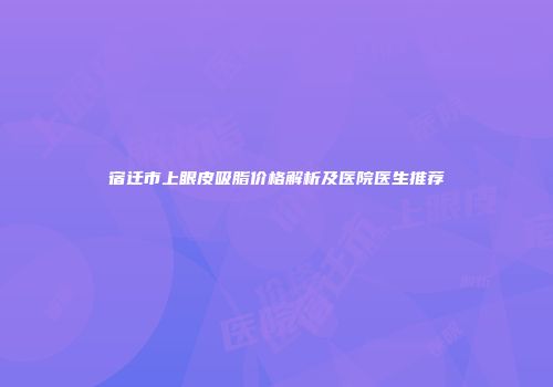 宿迁市上眼皮吸脂价格解析及医院医生推荐