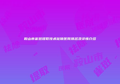 鞍山市雀斑提取技术祛除医院排名及详情介绍