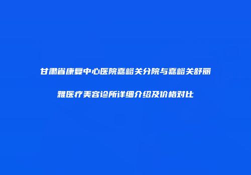 甘肃省康复中心医院嘉峪关分院与嘉峪关舒丽雅医疗美容诊所详细介绍及价格对比