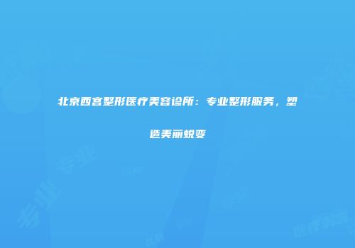 北京西宫整形医疗美容诊所：专业整形服务，塑造美丽蜕变