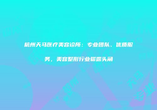 杭州天马医疗美容诊所：专业团队、优质服务，美容整形行业崭露头角