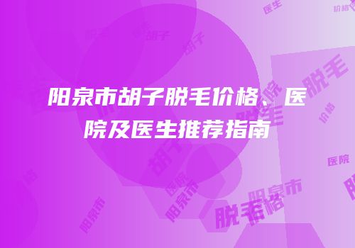 阳泉市胡子脱毛价格、医院及医生推荐指南