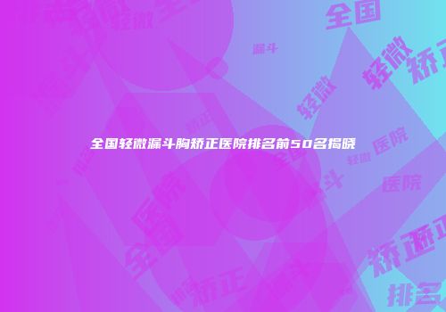 全国轻微漏斗胸矫正医院排名前50名揭晓