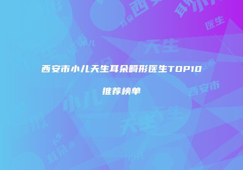 西安市小儿天生耳朵畸形医生TOP10推荐榜单