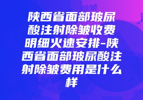陕西省面部玻尿酸注射除皱收费明细火速安排-陕西省面部玻尿酸注射除皱费用是什么样