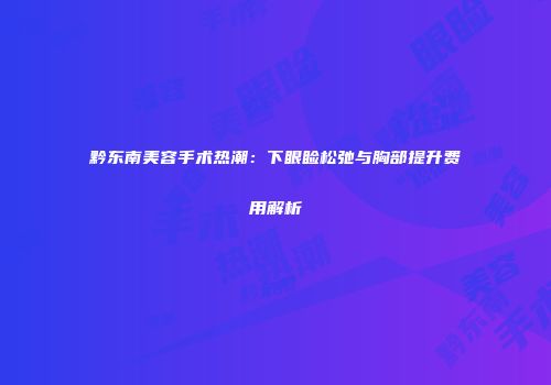 黔东南美容手术热潮：下眼睑松弛与胸部提升费用解析