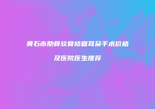黄石市肋骨软骨修复耳朵手术价格及医院医生推荐