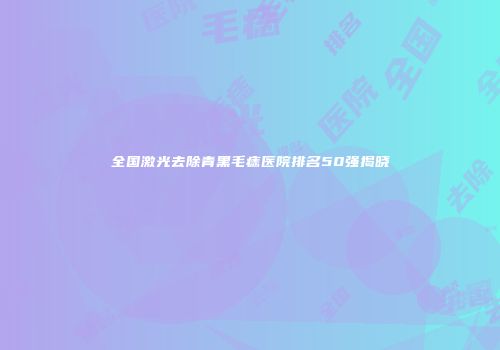 全国激光去除青黑毛痣医院排名50强揭晓