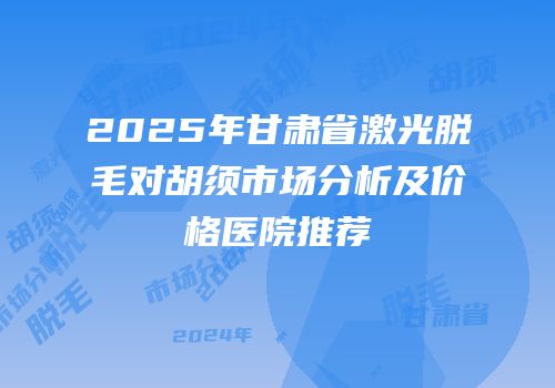 2025年甘肃省激光脱毛对胡须市场分析及价格医院推荐