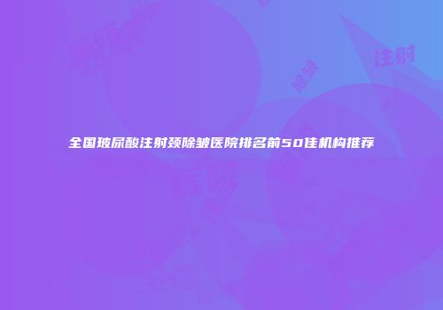 全国玻尿酸注射颈除皱医院排名前50佳机构推荐