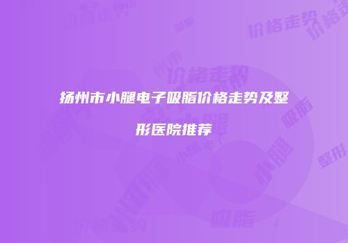 扬州市小腿电子吸脂价格走势及整形医院推荐