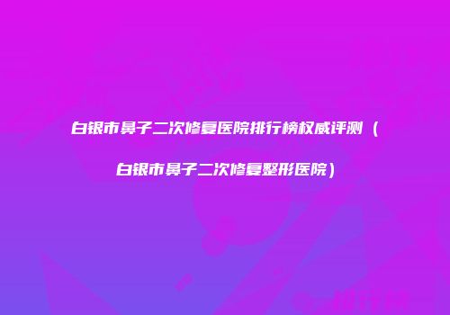 白银市鼻子二次修复医院排行榜权威评测（白银市鼻子二次修复整形医院）
