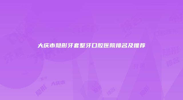 大庆市隐形牙套整牙口腔医院排名及推荐