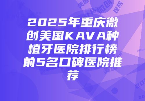 2025年重庆微创美国KAVA种植牙医院排行榜前5名口碑医院推荐