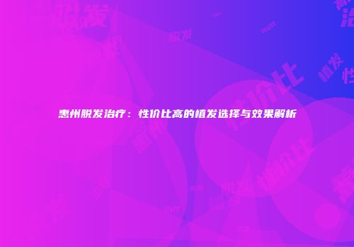 惠州脱发治疗：性价比高的植发选择与效果解析
