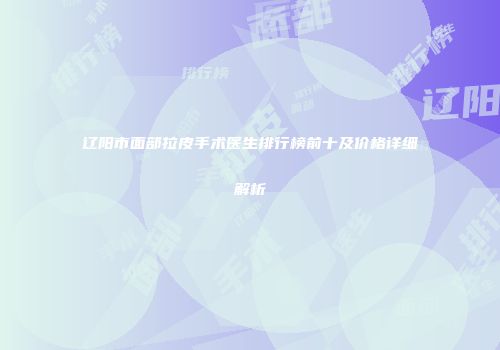 辽阳市面部拉皮手术医生排行榜前十及价格详细解析